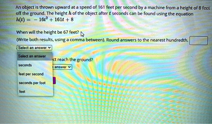 An object is thrown upward at a speed of 161 feet per second by a machine from a height of 8 feet off the ground. The height h of the object after t seconds can be found using the equation h(t) = -16t^2 + 161t + 8

When will the height be 67 feet?
(Write both results, using a comma between). Round answers to the nearest hundredth.