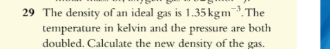 29 The density of an ideal gas is 1.35 kgm ^-3. The temperature in kelvin and the pressure are both doubled. Calculate the new density of the gas.