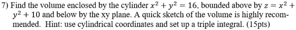 7) Find the volume enclosed by the cylinder x^2 + y^2 = 16, bounded above by z = x^2 + y^2 + 10 and below by the xy plane. A quick sketch of the volume is highly recommended. Hint: use cylindrical coordinates and set up a triple integral. (15pts)