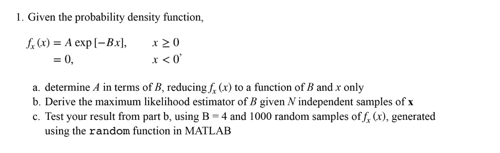 1. Given the probability density function,
fx (x) = A exp [-Bx], x ? 0
= 0, x < 0
a. determine A in terms of B, reducing fx (x) to a function of B and x only
b. Derive the maximum likelihood estimator of B given N independent samples of x
c. Test your result from part b, using B = 4 and 1000 random samples of fx (x), generated using the random function in MATLAB