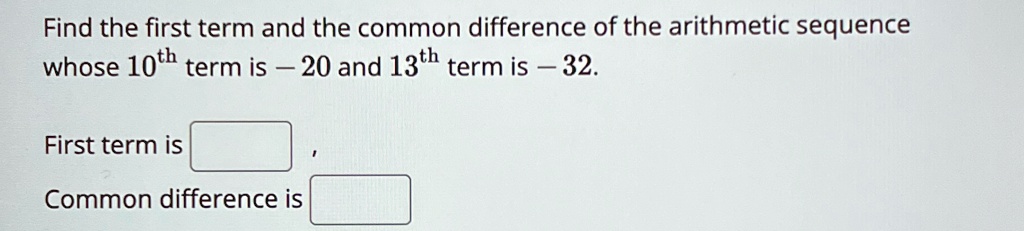 Find the first term and the common difference of the arithmetic sequence whose 10^th term is - 20 and 13^th term is - 32.
First term is 
Common difference is