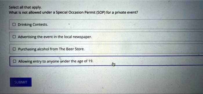Select all that apply.
What is not allowed under a Special Occasion Permit (SOP) for a private event?
Drinking Contests.
Advertising the event in the local newspaper.
Purchasing alcohol from The Beer Store.
Allowing entry to anyone under the age of 19.