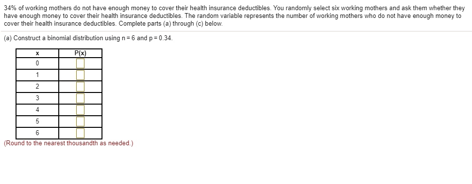 34% of working mothers do not have enough money to cover their health insurance deductibles. You randomly select six working mothers and ask them whether they have enough money to cover their health insurance deductibles. The random variable represents the number of working mothers who do not have enough money to cover their health insurance deductibles. Complete parts (a) through (c) below.
(a) Construct a binomial distribution using n = 6 and p = 0.34.
x P(x)
0
1
2
3
4
5
6
(Round to the nearest thousandth as needed.)