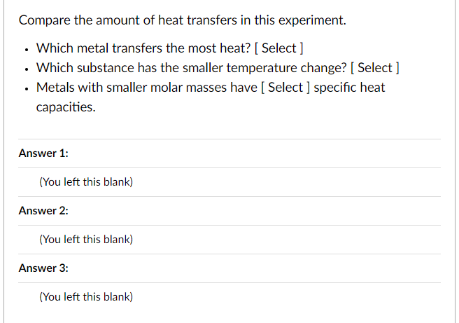Compare the amount of heat transfers in this experiment.
- Which metal transfers the most heat? [ Select ]
- Which substance has the smaller temperature change? [ Select ]
- Metals with smaller molar masses have [ Select ] specific heat capacities.
Answer 1:
(You left this blank)
Answer 2:
(You left this blank)
Answer 3:
(You left this blank)