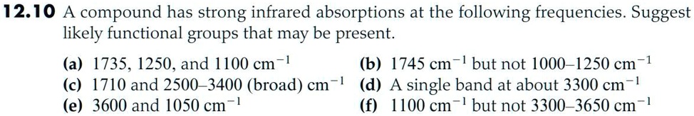 12.10 A compound has strong infrared absorptions at the following frequencies. Suggest likely functional groups that may be present.
(a) 1735, 1250, and 1100 cm-1 (b) 1745 cm-1 but not 1000-1250 cm-1
(c) 1710 and 2500-3400 (broad) cm-1 (d) A single band at about 3300 cm-1
(e) 3600 and 1050 cm-1 (f) 1100 cm-1 but not 3300-3650 cm-1