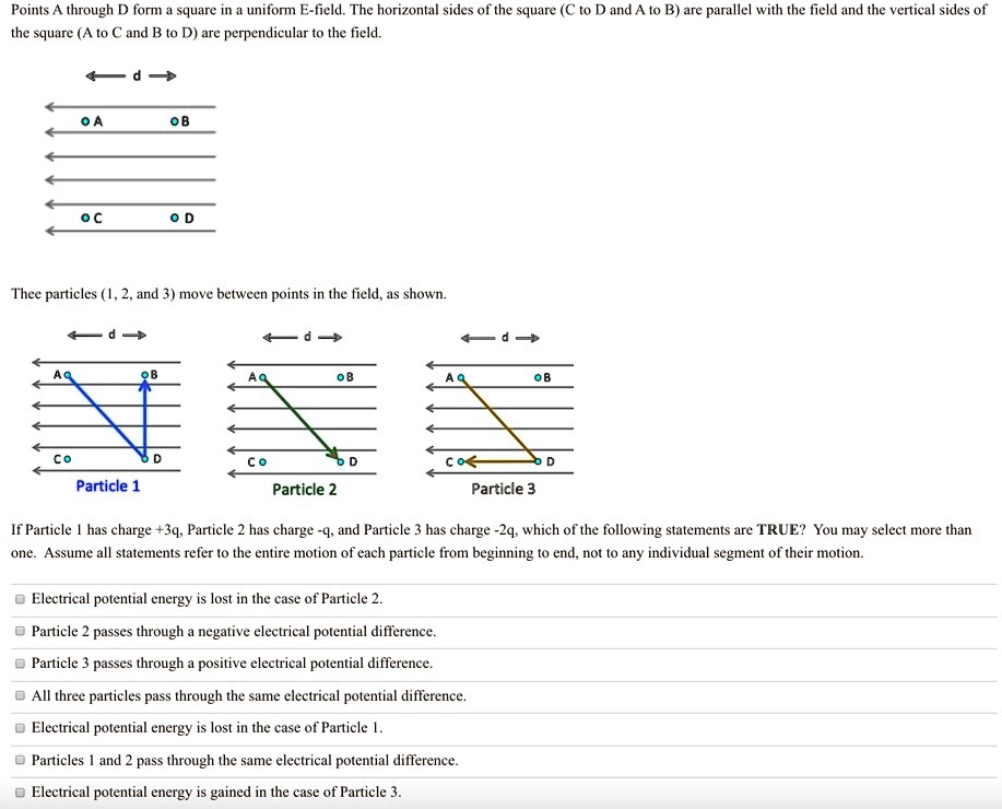 Points A through D form a square in a uniform E-field. The horizontal sides of the square (C to D and A to B) are parallel with the field and the vertical sides of the square (A to C and B to D) are perpendicular to the field.
Thee particles (1, 2, and 3) move between points in the field, as shown.
Particle 1
Particle 2
Particle 3
If Particle 1 has charge +3q, Particle 2 has charge -q, and Particle 3 has charge -2q, which of the following statements are TRUE? You may select more than one. Assume all statements refer to the entire motion of each particle from beginning to end, not to any individual segment of their motion.
Electrical potential energy is lost in the case of Particle 2.
Particle 2 passes through a negative electrical potential difference.
Particle 3 passes through a positive electrical potential difference.
All three particles pass through the same electrical potential difference.
Electrical potential energy is lost in the case of Particle 1.
Particles 1 and 2 pass through the same electrical potential difference.
Electrical potential energy is gained in the case of Particle 3.
