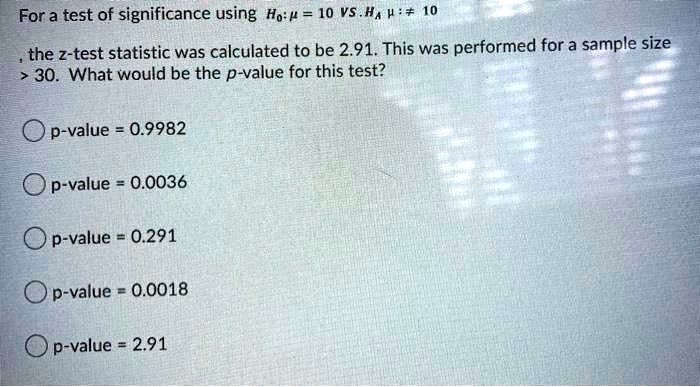 For a test of significance using H0: μ = 10 VS. HA: μ≠ 10
, the z-test statistic was calculated to be 2.91. This was performed for a sample size
&gt; 30. What would be the p-value for this test?
p-value = 0.9982
p-value = 0.0036
p-value = 0.291
p-value = 0.0018
p-value = 2.91
