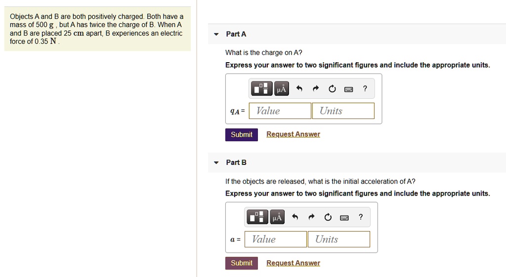 Objects A and B are both positively charged. Both have a mass of 500 g, but A has twice the charge of B. When A and B are placed 25 cm apart, B experiences an electric force of 0.35 N.
Part A
What is the charge on A?
Express your answer to two significant figures and include the appropriate units.
qA =
Part B
If the objects are released, what is the initial acceleration of A?
Express your answer to two significant figures and include the appropriate units.
a =
