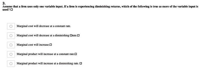 3.
Assume that a firm uses only one variable input. If a firm is experiencing diminishing returns, which of the following is true as more of the variable input is used?

Marginal cost will decrease at a constant rate.
Marginal cost will decrease at a diminishing rate.
Marginal cost will increase.
Marginal product will increase at a constant rate.
Marginal product will increase at a diminishing rate.