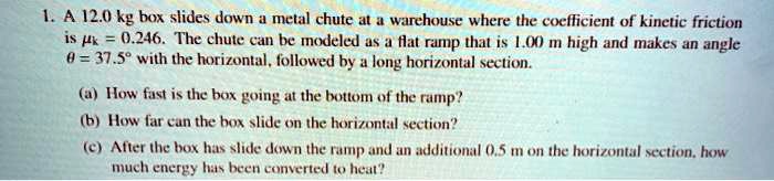 1. A 12.0 kg box slides down a metal chute at a warehouse where the coefficient of kinetic friction is  = 0.246. The chute can be modeled as a flat ramp that is 1.00 m high and makes an angle θ = 37.5^∘ with the horizontal, followed by a long horizontal section.
(a) How fast is the box going at the bottom of the ramp?
(b) How far can the box slide on the horizontal section?
(c) After the box has slide down the ramp and an additional 0.5 m on the horizontal section, how much energy has been converted to heat?