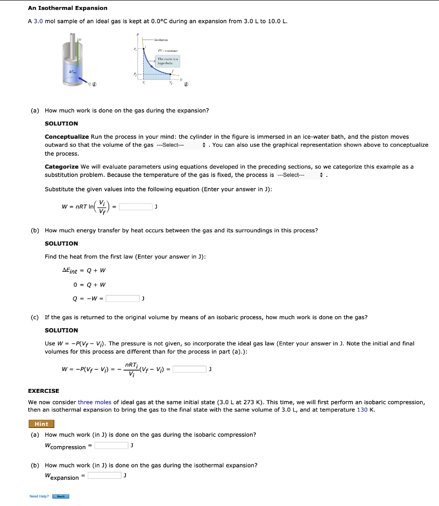 An Isothermal Expansion
A 3.0 mol sample of an ideal gas is kept at 0.0°C during an expansion from 3.0 L to 10.0 L.
(a) How much work is done on the gas during the expansion?
SOLUTION
Conceptualize Run the process in your mind: the cylinder in the figure is immersed in an ice-water bath, and the piston moves outward so that the volume of the gas —Select— . You can also use the graphical representation shown above to conceptualize the process.
Categorize We will evaluate parameters using equations developed in the preceding sections, so we categorize this example as a substitution problem. Because the temperature of the gas is fixed, the process is —Select— .
Substitute the given values into the following equation (Enter your answer in J):
W = nRT ln(Vi/Vf) = J
(b) How much energy transfer by heat occurs between the gas and its surroundings in this process?
SOLUTION
Find the heat from the first law (Enter your answer in J):
?Eint = Q + W
0 = Q + W
Q = -W = J
(c) If the gas is returned to the original volume by means of an isobaric process, how much work is done on the gas?
SOLUTION
Use W = -P(Vf - Vi). The pressure is not given, so incorporate the ideal gas law (Enter your answer in J. Note the initial and final volumes for this process are different than for the process in part (a).):
W = -P(Vf - Vi) = -nRTi/Vi (Vf - Vi) = J
EXERCISE
We now consider three moles of ideal gas at the same initial state (3.0 L at 273 K). This time, we will first perform an isobaric compression, then an isothermal expansion to bring the gas to the final state with the same volume of 3.0 L, and at temperature 130 K.
Hint
(a) How much work (in J) is done on the gas during the isobaric compression?
Wcompression = J
(b) How much work (in J) is done on the gas during the isothermal expansion?
Wexpansion = J