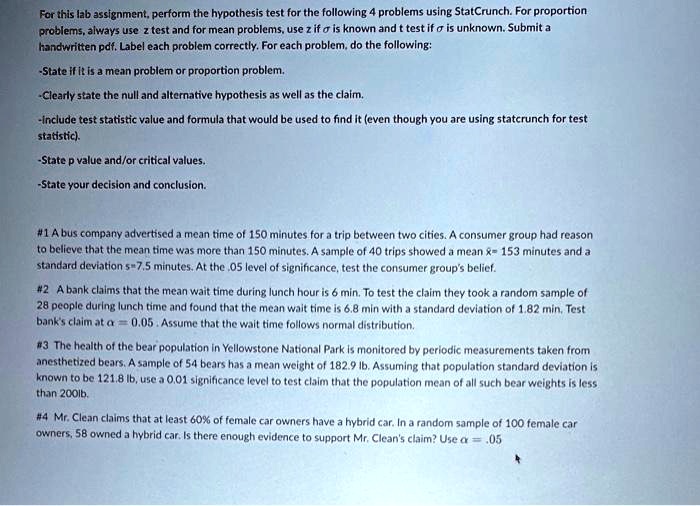 For this lab assignment, perform the hypothesis test for the following 4 problems using StatCrunch. For proportion problems, always use z test and for mean problems, use z if ? is known and t test if ? is unknown. Submit a handwritten pdf. Label each problem correctly. For each problem, do the following:

-State if it is a mean problem or proportion problem.
-Clearly state the null and alternative hypothesis as well as the claim.
-Include test statistic value and formula that would be used to find it (even though you are using statcrunch for test statistic).
-State p value and/or critical values.
-State your decision and conclusion.

#1 A bus company advertised a mean time of 150 minutes for a trip between two cities. A consumer group had reason to believe that the mean time was more than 150 minutes. A sample of 40 trips showed a mean x? = 153 minutes and a standard deviation s=7.5 minutes. At the .05 level of significance, test the consumer group's belief.

#2 A bank claims that the mean wait time during lunch hour is 6 min. To test the claim they took a random sample of 28 people during lunch time and found that the mean wait time is 6.8 min with a standard deviation of 1.82 min. Test bank's claim at ? = 0.05 . Assume that the wait time follows normal distribution.

#3 The health of the bear population in Yellowstone National Park is monitored by periodic measurements taken from anesthetized bears. A sample of 54 bears has a mean weight of 182.9 lb. Assuming that population standard deviation is known to be 121.8 lb, use a 0.01 significance level to test claim that the population mean of all such bear weights is less than 200lb.

#4 Mr. Clean claims that at least 60% of female car owners have a hybrid car. In a random sample of 100 female car owners, 58 owned a hybrid car. Is there enough evidence to support Mr. Clean's claim? Use ? = .05