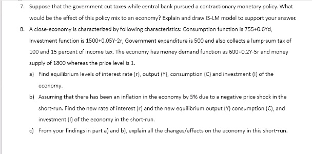 7. Suppose that the government cut taxes while central bank pursued a contractionary monetary policy. What
would be the effect of this policy mix to an economy? Explain and draw IS-LM model to support your answer.
8. A close-economy is characterized by following characteristics: Consumption function is 755+0.6Yd,
Investment function is 1500+0.05Y-2r, Government expenditure is 500 and also collects a lump-sum tax of
100 and 15 percent of income tax. The economy has money demand function as 600+0.2Y-5r and money
supply of 1800 whereas the price level is 1.
a) Find equilibrium levels of interest rate (r), output (Y), consumption (C) and investment (I) of the
economy.
b) Assuming that there has been an inflation in the economy by 5% due to a negative price shock in the
short-run. Find the new rate of interest (r) and the new equilibrium output (Y) consumption (C), and
investment (I) of the economy in the short-run.
c) From your findings in part a) and b), explain all the changes/effects on the economy in this short-run.