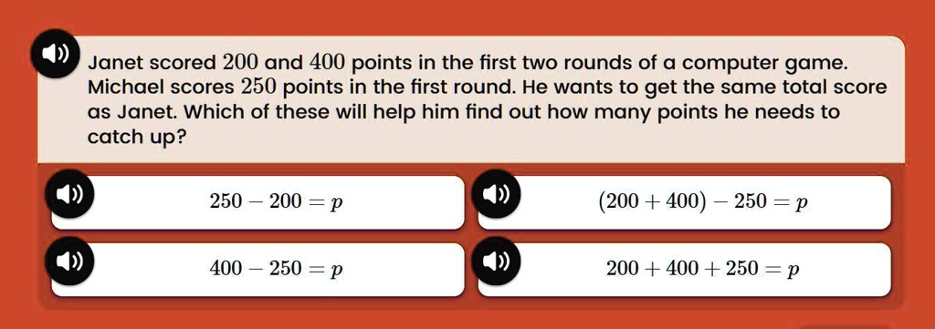 Janet scored 200 and 400 points in the first two rounds of a computer game. Michael scores 250 points in the first round. He wants to get the same total score as Janet. Which of these will help him find out how many points he needs to catch up?
250 - 200 = p
(200 + 400) - 250 = p
400 - 250 = p
200 + 400 + 250 = p