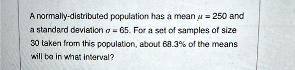 A normally-distributed population has a mean μ = 250 and a standard deviation σ = 65. For a set of samples of size 30 taken from this population, about 68.3% of the means will be in what interval?
