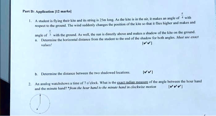 Part D: Application [12 marks]
1. A student is flying their kite and its string is 25m long. As the kite is in the air, it makes an angle of (π)/(4) with
respect to the ground. The wind suddenly changes the position of the kite so that it flies higher and makes and
angle of (π)/(3) with the ground. As well, the sun is directly above and makes a shadow of the kite on the ground.
a. Determine the horizontal distance from the student to the end of the shadow for both angles. Must use exact
values!
b. Determine the distance between the two shadowed locations.
2. An analog watchshows a time of 7 o'clock. What is the exact radian measure of the angle between the hour hand
and the minute hand? from the hour hand to the minute hand in clockwise motion