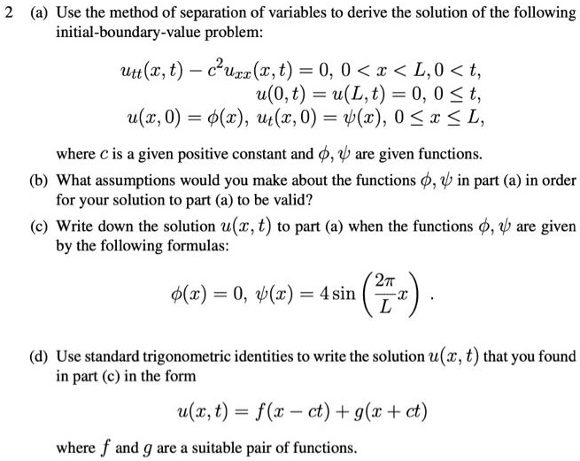 2 (a) Use the method of separation of variables to derive the solution of the following
intial-boundary-value problem:
utt(x, t) - c^2uxx(x,t) = 0, 0 < x < L, 0 < t,
u(0,t) = u(L,t) = 0, 0 le t,
u(x, 0) = phi(x), ut(x, 0) = psi(x), 0 le x le L,
where c is a given positive constant and phi, psi are given functions.
(b) What assumptions would you make about the functions phi, psi in part (a) in order
for your solution to part (a) to be valid?
(c) Write down the solution u(x, t) to part (a) when the functions phi, psi are given
by the following formulas:
phi(x) = 0, psi(x) = 4sinleft(frac2piLxight).
(d) Use standard trigonometric identities to write the solution u(x, t) that you found
in part (c) in the form
u(x,t) = f(x-ct) + g(x+ct)
where f and g are a suitable pair of functions.