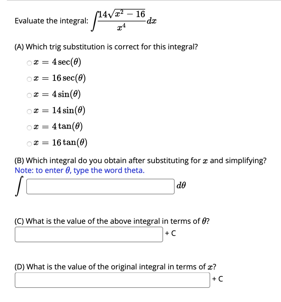 Evaluate the integral: ?(14?(x² - 16) / x?) dx

(A) Which trig substitution is correct for this integral?
x = 4 sec(?)
x = 16 sec(?)
x = 4 sin(?)
x = 14 sin(?)
x = 4 tan(?)
x = 16 tan(?)

(B) Which integral do you obtain after substituting for x and simplifying?
Note: to enter ?, type the word theta.
? [ ] d?

(C) What is the value of the above integral in terms of ??
[ ] + C

(D) What is the value of the original integral in terms of x?
[ ] + C