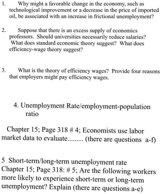 1.
Why might a favorable change in the economy, such as
technological improvement or a decrease in the price of imported
oil, be associated with an increase in frictional unemployment?

2.
Suppose that there is an excess supply of economics
professors. Should universities necessarily reduce salaries?
What does standard economic theory suggest? What does
efficiency-wage theory suggest?

3.
What is the theory of efficiency wages? Provide four reasons
that employers might pay efficiency wages.

4. Unemployment Rate/employment-population
ratio
Chapter 15; Page 318 # 4; Economists use labor
market data to evaluate......... (there are questions a-f)

5 Short-term/long-term unemployment rate
Chapter 15; Page 318: # 5; Are the following workers
more likely to experience short-term or long-term
unemployment? Explain (there are questions a-e)
