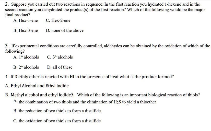 2. Suppose you carried out two reactions in sequence. In the first reaction you hydrated 1-hexene and in the second reaction you dehydrated the product(s) of the first reaction? Which of the following would be the major final product?
A. Hex-1-ene C. Hex-2-ene
B. Hex-3-ene D. none of the above

3. If experimental conditions are carefully controlled, aldehydes can be obtained by the oxidation of which of the following?
A. 1° alcohols C. 3° alcohols
B. 2° alcohols D. all of these

4. If Diethly ether is reacted with HI in the presence of heat what is the product formed?
A. Ethyl Alcohol and Ethyl iodide
B. Methyl alcohol and ethyl iodide

5. Which of the following is an important biological reaction of thiols?
A. the combination of two thiols and the elimination of H2S to yield a thioether
B. the reduction of two thiols to form a disulfide
C. the oxidation of two thiols to form a disulfide
