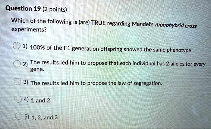 Which of the following is (are) TRUE regarding Mendel's monohybrid cross experiments?
1) 100% of the F1 generation offspring showed the same phenotype
2) The results led him to propose that each individual has 2 alleles for every gene.
3) The results led him to propose the law of segregation.
4) 1 and 2
5) 1, 2, and 3