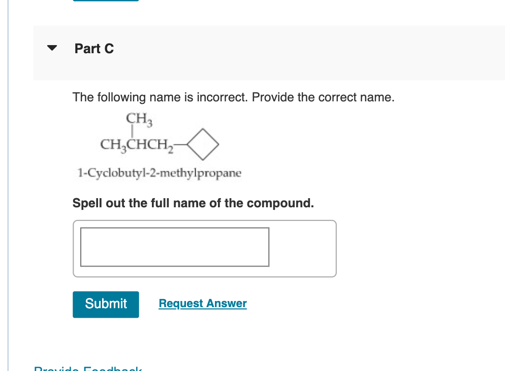 Part C
The following name is incorrect. Provide the correct name.
CH3
CH3CHCH2—
1-Cyclobutyl-2-methylpropane
Spell out the full name of the compound.