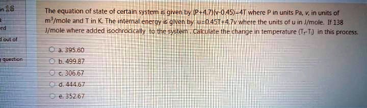 The equation of state of certain system is given by (P+4.7)(v-0.45)=4T where P in units Pa, v, in units of m³/mole and T in K. The internal energy is given by u=0.45T+4.7v where the units of u in J/mole. If 138 J/mole where added isochrocically to the system. Calculate the change in temperature (T2-T1) in this process.