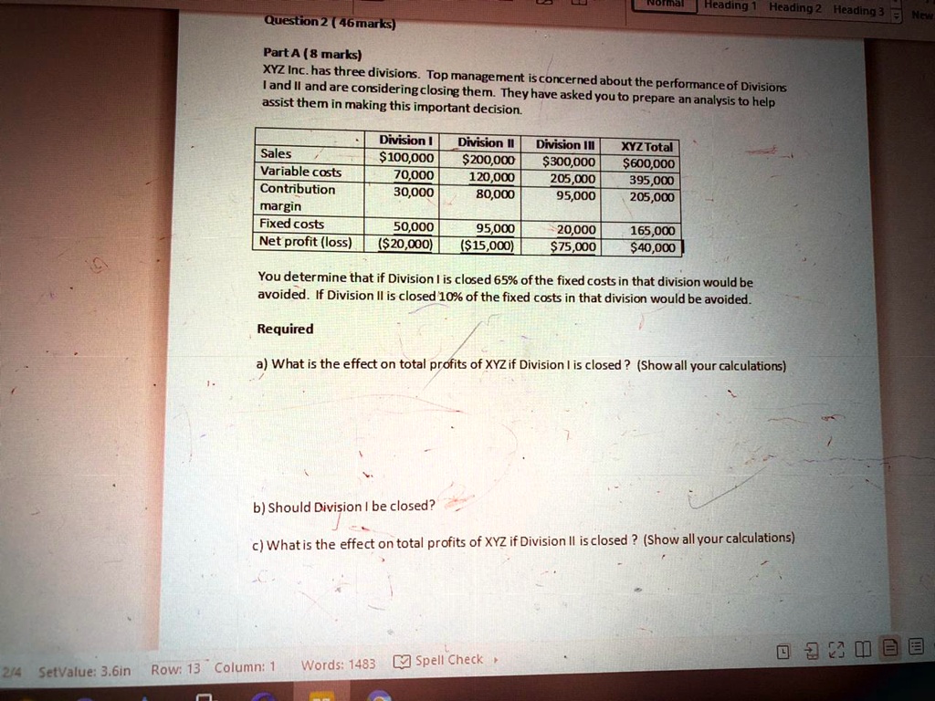 Question 2 (46 marks)

Part A (8 marks)
XYZ Inc. has three divisions. Top management is concerned about the performance of Divisions
I and II and are considering closing them. They have asked you to prepare an analysis to help
assist them in making this important decision.

Division I Division II Division III XYZ Total
Sales 100,000200,000 300,000600,000
Variable costs 70,000 120,000 205,000 395,000
Contribution margin 30,000 80,000 95,000 205,000
Fixed costs 50,000 95,000 20,000 165,000
Net profit (loss) (20,000) (15,000) 75,00040,000

You determine that if Division I is closed 65% of the fixed costs in that division would be
avoided. If Division II is closed 10% of the fixed costs in that division would be avoided.

Required

a) What is the effect on total profits of XYZ if Division I is closed? (Show all your calculations)

b) Should Division I be closed?

c) What is the effect on total profits of XYZ if Division II is closed? (Show all your calculations)