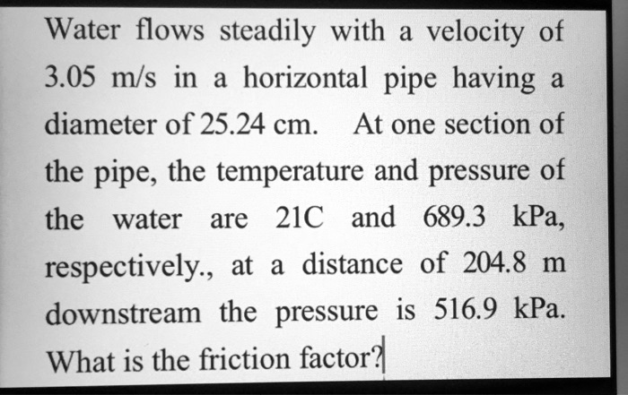 Water flows steadily with a velocity of
3.05 m/s in a horizontal pipe having a
diameter of 25.24 cm. At one section of
the pipe, the temperature and pressure of
the water are 21C and 689.3 kPa,
respectively., at a distance of 204.8 m
downstream the pressure is 516.9 kPa.
What is the friction factor?