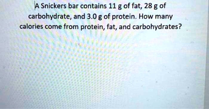 A Snickers bar contains 11 g of fat, 28 g of carbohydrate, and 3.0 g of protein. How many calories come from protein, fat, and carbohydrates?