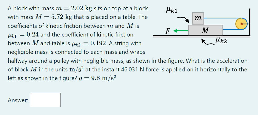 A block with mass m=2.02  kg sits on top of a block with mass M=5.72  kg that is placed on a table. The coefficients of kinetic friction between m and M is μk 1=0.24 and the coefficient of kinetic friction between M and table is μk 2=0.192. A string with negligible mass is connected to each mass and wraps halfway around a pulley with negligible mass, as shown in the figure. What is the acceleration of block M in the units m / s^2 at the instant 46.031  N force is applied on it horizontally to the left as shown in the figure? g=9.8  m / s^2
Answer: