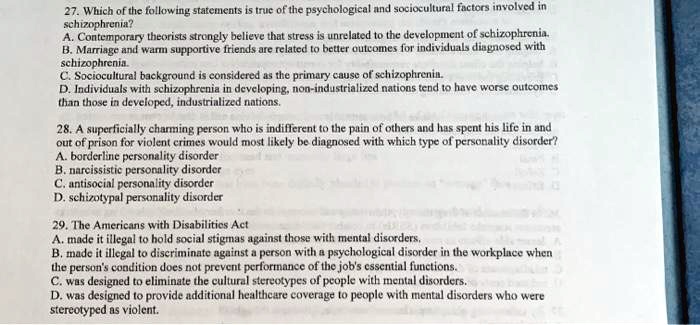 27. Which of the following statements is true of the psychological and sociocultural factors involved in
schizophrenia?
A. Contemporary theorists strongly believe that stress is unrelated to the development of schizophrenia.
B. Marriage and warm supportive friends are related to better outcomes for individuals diagnosed with
schizophrenia.
C. Sociocultural background is considered as the primary cause of schizophrenia.
D. Individuals with schizophrenia in developing, non-industrialized nations tend to have worse outcomes
than those in developed, industrialized nations.
28. A superficially charming person who is indifferent to the pain of others and has spent his life in and
out of prison for violent crimes would most likely be diagnosed with which type of personality disorder?
A. borderline personality disorder
B. narcissistic personality disorder
C. antisocial personality disorder
D. schizotypal personality disorder
29. The Americans with Disabilities Act
A. made it illegal to hold social stigmas against those with mental disorders.
B. made it illegal to discriminate against a person with a psychological disorder in the workplace when
the person's condition does not prevent performance of the job's essential functions.
C. was designed to eliminate the cultural stereotypes of people with mental disorders.
D. was designed to provide additional healthcare coverage to people with mental disorders who were
stereotyped as violent.