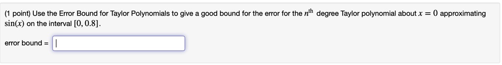 Use the Error Bound for Taylor Polynomials to give a good bound for the error for the nth degree Taylor polynomial about x = 0 approximating sin(x) on the interval [0, 0.8].
error bound =