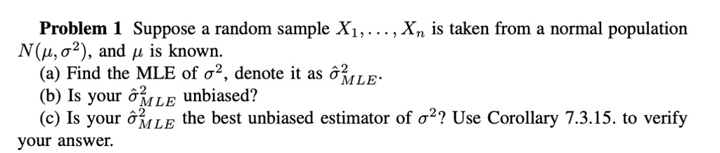 Problem 1 Suppose a random sample X1, …, Xn is taken from a normal population N(μ, σ^2), and μ is known.
(a) Find the MLE of σ^2, denote it as σ̂^2MLE.
(b) Is your σ̂^2MLE unbiased?
(c) Is your σ̂^2MLE the best unbiased estimator of σ^2? Use Corollary 7.3.15. to verify your answer.