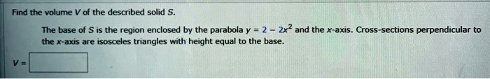 Find the volume V of the described solid S.

The base of S is the region enclosed by the parabola y = 2 - 2x^2 and the x-axis. Cross-sections perpendicular to the x-axis are isosceles triangles with height equal to the base.

V =