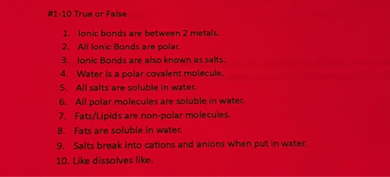 1. Ionic bonds are between 2 metals.
2. All Ionic Bonds are polar.
3. Ionic Bonds are also known as salts.
4. Water is a polar covalent molecule.
5. All salts are soluble in water.
6. All polar molecules are soluble in water.
7. Fats/Lipids are non-polar molecules.
8. Fats are soluble in water.
9. Salts break into cations and anions when put in water.
10. Like dissolves like.