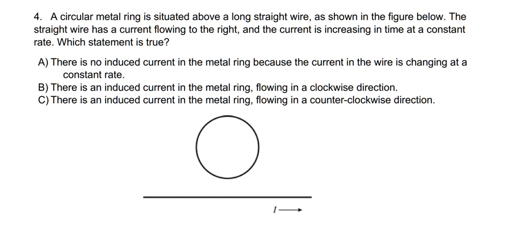 4. A circular metal ring is situated above a long straight wire, as shown in the figure below. The straight wire has a current flowing to the right, and the current is increasing in time at a constant rate. Which statement is true?

A) There is no induced current in the metal ring because the current in the wire is changing at a constant rate.
B) There is an induced current in the metal ring, flowing in a clockwise direction.
C) There is an induced current in the metal ring, flowing in a counter-clockwise direction.