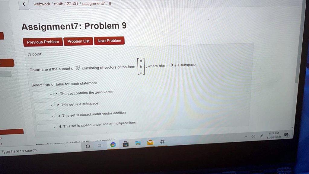 Assignment 7: Problem 9

(1 point)

Determine if the subset of R^3 consisting of vectors of the form [a, b, c], where abc = 0 is a subspace.

Select true or false for each statement.

1. The set contains the zero vector
2. This set is a subspace
3. This set is closed under vector addition
4. This set is closed under scalar multiplications