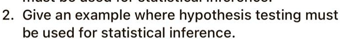 2. Give an example where hypothesis testing must be used for statistical inference.