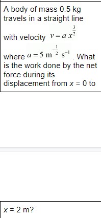 A body of mass 0.5 kg travels in a straight line with velocity v = a x^(3/2) where a = 5 m^(-1/2) s^(-1). What is the work done by the net force during its displacement from x = 0 to x = 2 m?
