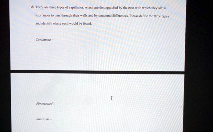 38. There are three types of capillaries, which are distinguished by the ease with which they allow substances to pass through their walls and by structural differences. Please define the three types and identify where each would be found.

Continuous –

Fenestrated –

Sinusoids –