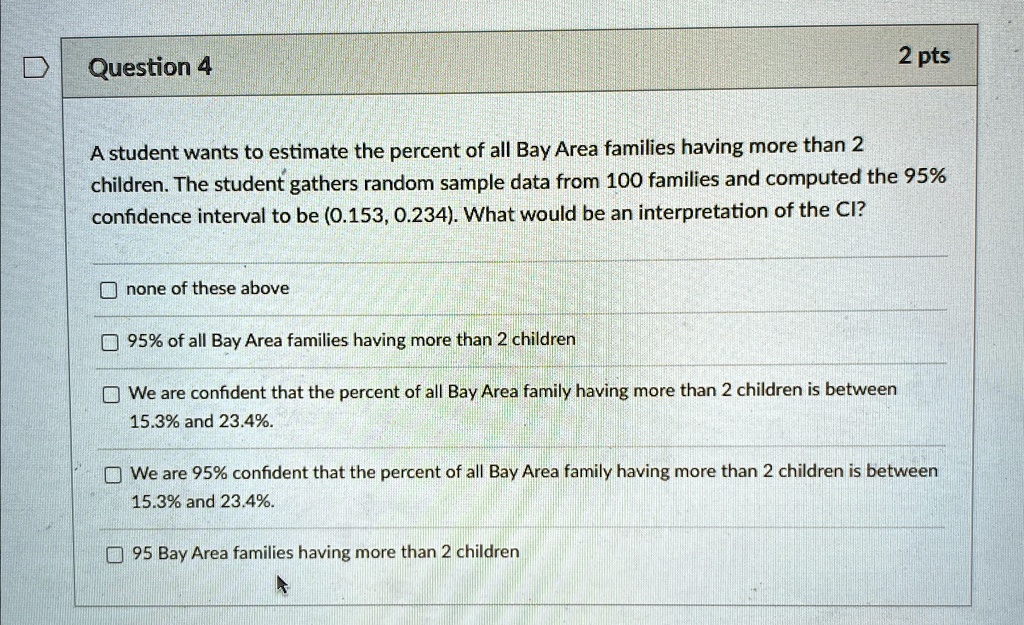 Question 4
2 pts
A student wants to estimate the percent of all Bay Area families having more than 2
children. The student gathers random sample data from 100 families and computed the 95%
confidence interval to be (0.153, 0.234). What would be an interpretation of the CI?
none of these above
95% of all Bay Area families having more than 2 children
We are confident that the percent of all Bay Area family having more than 2 children is between
15.3% and 23.4%.
We are 95% confident that the percent of all Bay Area family having more than 2 children is between
15.3% and 23.4%.
95 Bay Area families having more than 2 children