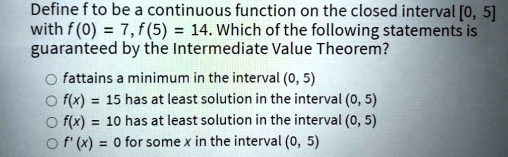 Define f to be a continuous function on the closed interval [0, 5] with f(0) = 7, f(5) = 14. Which of the following statements is guaranteed by the Intermediate Value Theorem?
f attains a minimum in the interval (0, 5)
f(x) = 15 has at least solution in the interval (0, 5)
f(x) = 10 has at least solution in the interval (0, 5)
f'(x) = 0 for some x in the interval (0, 5)