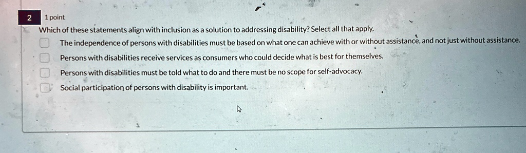 2
1 point
Which of these statements align with inclusion as a solution to addressing disability? Select all that apply.
The independence of persons with disabilities must be based on what one can achieve with or without assistance, and not just without assistance.
Persons with disabilities receive services as consumers who could decide what is best for themselves.
Persons with disabilities must be told what to do and there must be no scope for self-advocacy.
Social participation of persons with disability is important.