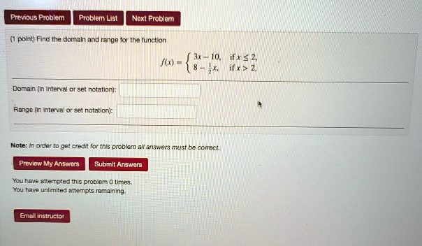 (1 point) Find the domain and range for the function
f(x) =  3x - 10, if x ? 2, 8 - 1/2x, if x > 2.
Domain (in interval or set notation):
Range (in interval or set notation):
Note: In order to get credit for this problem all answers must be correct.