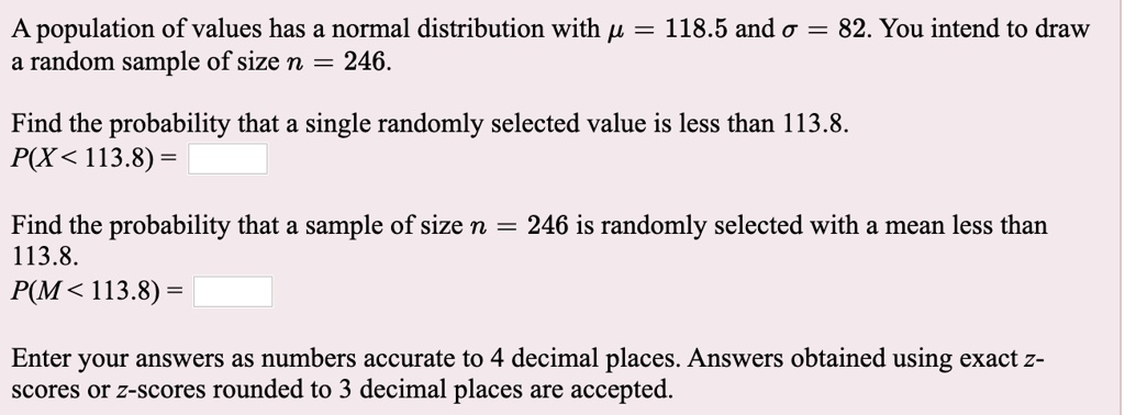 A population of values has a normal distribution with ? = 118.5 and ? = 82. You intend to draw a random sample of size n = 246.
Find the probability that a single randomly selected value is less than 113.8.
P(X < 113.8) =
Find the probability that a sample of size n = 246 is randomly selected with a mean less than 113.8.
P(M < 113.8) =
Enter your answers as numbers accurate to 4 decimal places. Answers obtained using exact z-scores or z-scores rounded to 3 decimal places are accepted.