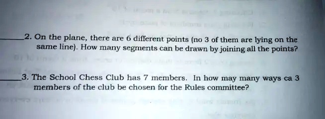 2. On the plane, there are 6 different points (no 3 of them are lying on the same line). How many segments can be drawn by joining all the points?
3. The School Chess Club has 7 members. In how may many ways ca 3 members of the club be chosen for the Rules committee?
