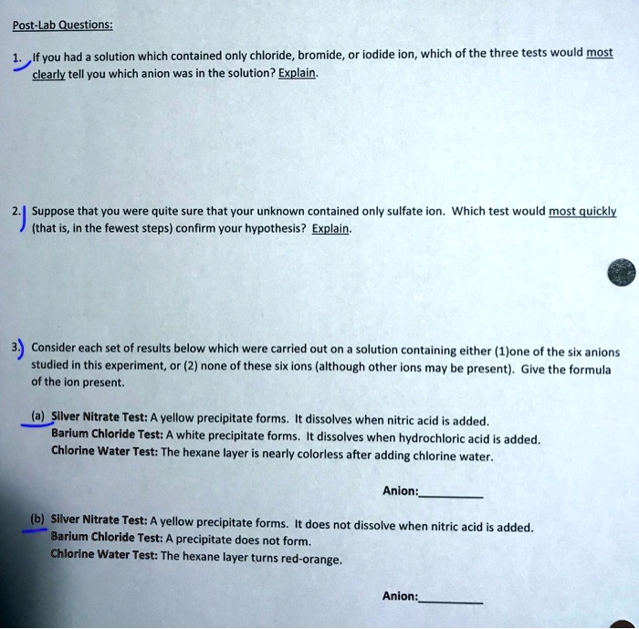 Post-Lab Questions:
1. If you had a solution which contained only chloride, bromide, or iodide ion, which of the three tests would most
clearly tell you which anion was in the solution? Explain.
2. Suppose that you were quite sure that your unknown contained only sulfate ion. Which test would most quickly
(that is, in the fewest steps) confirm your hypothesis? Explain.
3. Consider each set of results below which were carried out on a solution containing either (1)one of the six anions
studied in this experiment, or (2) none of these six ions (although other ions may be present). Give the formula
of the ion present.
(a) Silver Nitrate Test: A yellow precipitate forms. It dissolves when nitric acid is added.
Barium Chloride Test: A white precipitate forms. It dissolves when hydrochloric acid is added.
Chlorine Water Test: The hexane layer is nearly colorless after adding chlorine water.
Anion:
(b) Silver Nitrate Test: A yellow precipitate forms. It does not dissolve when nitric acid is added.
Barium Chloride Test: A precipitate does not form.
Chlorine Water Test: The hexane layer turns red-orange.
Anion: