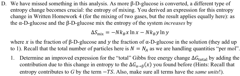 D. We have missed something in this analysis. As more β-D-glucose is converted, a different type of
entropy change becomes crucial: the entropy of mixing. You derived an expression for this entropy
change in Written Homework 4 (for the mixing of two gases, but the result applies equally here): as
the α-D-glucose and the β-D-glucose mix the entropy of the system increases by
Δ Smix = -NkB x ln x - NkB y ln y
where x is the fraction of β-D-glucose and y the fraction of α-D-glucose in the solution (they add up
to 1). Recall that the total number of particles here is N = NA as we are handling quantities p̈er mol.̈
1. Determine an improved expression for the ẗotalG̈ibbs free energy change Δ Gtotal by adding the
contribution due to this change in entropy to the Δ Gα→β(x) you found before (Hints: Recall that
entropy contributes to G by the term -TS. Also, make sure all terms have the same units!).
