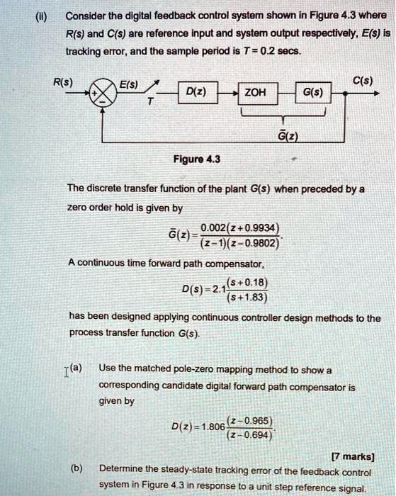 Consider the digital feedback control system shown in Figure 4.3 where R(s) and C(s) are reference input and system output respectively, E(s) is tracking error, and the sample period is T = 0.2 secs.

[Diagram showing a feedback control loop with R(s), a comparator, E(s), a sampler T, D(z), ZOH, G(s), and output C(s), with G?(z) indicated below ZOH and G(s)]

Figure 4.3

The discrete transfer function of the plant G(s) when preceded by a zero order hold is given by

G?(z) = (0.002(z + 0.9934)) / ((z - 1)(z - 0.9802))

A continuous time forward path compensator,

D(s) = 2.1((s + 0.18) / (s + 1.83))

has been designed applying continuous controller design methods to the process transfer function G(s).

(a) Use the matched pole-zero mapping method to show a corresponding candidate digital forward path compensator is given by

D(z) = 1.806((z - 0.965) / (z - 0.694))

[7 marks]

(b) Determine the steady-state tracking error of the feedback control system in Figure 4.3 in response to a unit step reference signal.